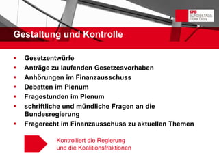 Gestaltung und Kontrolle

   Gesetzentwürfe
   Anträge zu laufenden Gesetzesvorhaben
   Anhörungen im Finanzausschuss
   Debatten im Plenum
   Fragestunden im Plenum
   schriftliche und mündliche Fragen an die
    Bundesregierung
   Fragerecht im Finanzausschuss zu aktuellen Themen

             Kontrolliert die Regierung
             und die Koalitionsfraktionen
 