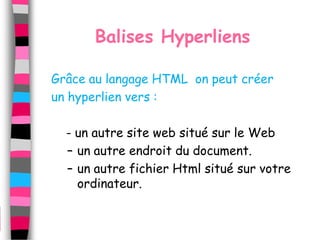 Balises Hyperliens

Grâce au langage HTML on peut créer
un hyperlien vers :

  - un autre site web situé sur le Web
  – un autre endroit du document.
  – un autre fichier Html situé sur votre
    ordinateur.
 