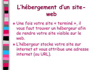 L’hébergement d’un site-
              web
   Une fois votre site « terminé », il
    vous faut trouver un hébergeur afin
    de rendre votre site visible sur le
    web.
   L’hébergeur stocke votre site sur
    internet et vous attribue une adresse
    internet (ou URL).
 