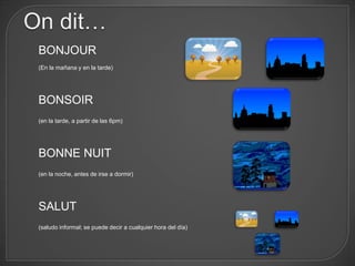 On dit…
 BONJOUR
 (En la mañana y en la tarde)




 BONSOIR
 (en la tarde, a partir de las 6pm)




 BONNE NUIT
 (en la noche, antes de irse a dormir)




 SALUT
 (saludo informal; se puede decir a cualquier hora del día)
 