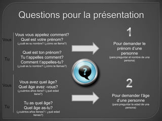 Vous vous appelez comment?
Vous    Quel est votre prénom?
       (¿cuál es su nombre? /¿cómo se llama?)       Pour demander le
                                                     prénom d’une
           Quel est ton prénom?                        personne
Tu        Tu t’appelles comment?                 (para preguntar el nombre de una
                                                             persona)
          Comment t’appelles-tu?
       (¿cuál es tu nombre? /¿cómo te llamas?)




        Vous avez quel âge?
Vous    Quel âge avez -vous?
       (¿cuántos años tiene? /¿qué edad
                   tiene?)
                                                   Pour demander l’âge
                                                     d’une personne
            Tu as quel âge?                        (para preguntar la edad de una
Tu          Quel âge as-tu?                                   persona)
       (¿cuántos años tienes? / ¿qué edad
                    tienes?)
 