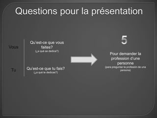 Questions pour la présentation


        Qu’est-ce que vous
Vous          faites?
            (¿a qué se dedica?)
                                      Pour demander la
                                      profession d’une
                                          personne
                                  (para preguntar la profesión de una
Tu     Qu’est-ce que tu fais?                 persona)
           (¿a qué te dedicas?)
 