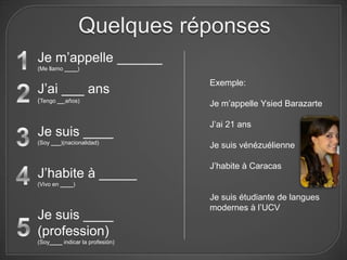 Quelques réponses
Je m’appelle ______
(Me llamo ____)

                                 Exemple:
J’ai ___ ans
(Tengo __ años)
                                 Je m’appelle Ysied Barazarte

                                 J’ai 21 ans
Je suis ____
(Soy ___)(nacionalidad)
                                 Je suis vénézuélienne

                                 J’habite à Caracas
J’habite à _____
(Vivo en ____)

                                 Je suis étudiante de langues
                                 modernes à l’UCV
Je suis ____
(profession)
(Soy____ indicar la profesión)
 