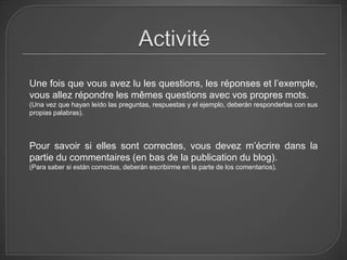 Une fois que vous avez lu les questions, les réponses et l’exemple,
vous allez répondre les mêmes questions avec vos propres mots.
(Una vez que hayan leído las preguntas, respuestas y el ejemplo, deberán responderlas con sus
propias palabras).




Pour savoir si elles sont correctes, vous devez m’écrire dans la
partie du commentaires (en bas de la publication du blog).
(Para saber si están correctas, deberán escribirme en la parte de los comentarios).
 