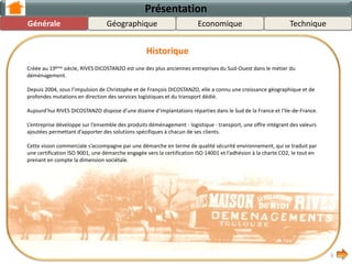 Créée au 19ème siècle, RIVES DICOSTANZO est une des plus anciennes entreprises du Sud-Ouest dans le métier du
déménagement.
Depuis 2004, sous l’impulsion de Christophe et de François DICOSTANZO, elle a connu une croissance importante dans ses
métiers, notamment vers des services de logistique et dans l’expansion de sa couverture géographique.
Aujourd’hui RIVES DICOSTANZO dispose d’une dizaine d’implantations réparties dans le Sud de la France et l’Ile-de-France.
L’entreprise développe sur l’ensemble des produits déménagement - logistique - transport, une offre intégrant des valeurs
ajoutées permettant d’apporter des solutions spécifiques à chacun de ses clients.
Cette vision commerciale s’accompagne par une démarche en terme de qualité sécurité environnement, qui se traduit par
une certification ISO 9001, une démarche engagée vers la certification ISO 14001 et l’adhésion à la charte CO2, le tout en
prenant en compte la dimension sociétale.
3
Présentation
Historique
GéographiqueGénérale TechniqueEconomique
 
