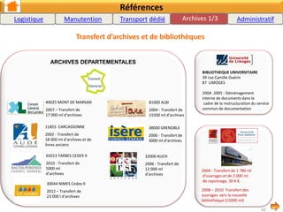 Références
Transfert d’archives et de bibliothèques
EDIACAT : L'établissement d'impression de
diffusion et d'archives du commissariat
de l'armée de Terre
42 ST ETIENNE
Mai et août 2009 : Transfert
BUREAU CENTRAL D’ARCHIVES
ADMINISTRATIVES MILITAIRES
CASERNE BERNADOTTE
64023 PAU
2008 - Transfert de 4 650 ml
d’archives médicales.
MEDIATHEQUE COMMUNAUTE AGGLOMERATION
PAU-PYRENEES
2011: Transfert des archives communales et divers supports
(9000ml)
CAISSE DES DEPOTS ET CONSIGNATIONS
33700 MERIGNAC
Transfert de 5300 ML d’archives du site de
Bordeaux au site de Mérignac
MEDIATHEQUE A.MALRAUX
34500 BEZIERS
2008 - Transfert de 4 332 ml de
collections et 450 m3 de
rayonnages .
BUREAU DU SERVICE
NATIONAL
CASERNE PERIGNON
31 TOULOUSE
2007 - Transfert de 4 300 ml
de rayonnage et d’archives.
Médiathèque JOSE CABANIS
31506 TOULOUSE CEDEX
2004
BIBLIOTHEQUE INTERCOMMUNALE de GUERET
23 000 GURET
Été 2010 : Transfert de d’atelier bibliothèque et de la bibliothèque municipale
Archives 2/3
42
Logistique Manutention Location de véhicule
industriel avec conducteur
Administratif
 