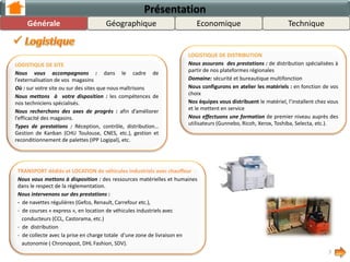 Présentation
LOGISTIQUE DE SITE
Nous vous accompagnons : dans le cadre de
l’externalisation de vos magasins
Où : sur votre site ou sur des sites que nous maîtrisons
Nous mettons à votre disposition : les compétences de
nos techniciens spécialisés.
Nous recherchons des axes de progrès : afin d’améliorer
l’efficacité des magasins.
Types de prestations : Réception, contrôle, distribution…
Gestion de Kanban (CHU Toulouse, CNES, etc.), gestion et
reconditionnement de palettes (IPP Logipal), etc.
LOGISTIQUE DE DISTRIBUTION
Nous assurons des prestations : de distribution spécialisées à
partir de nos plateformes régionales
Domaine: sécurité et bureautique multifonction
Nous configurons en atelier les matériels : en fonction de vos
choix
Nos équipes vous distribuent le matériel, l’installent chez vous
et le mettent en service
Nous effectuons une formation de premier niveau auprès des
utilisateurs (Gunnebo, Ricoh, Xerox, Toshiba, Selecta, etc.).
7
LOCATION de véhicules industriels avec conducteur et TRANSPORT dédié :
Nous vous mettons à disposition : des ressources matérielles et humaines
dans le respect de la réglementation.
Nous intervenons sur des prestations :
- de navettes régulières (Gefco, Renault, Carrefour etc.),
- de courses « express », en location de véhicules industriels avec
conducteurs (CCL, Castorama, etc.)
- de distribution
- de collecte avec la prise en charge totale d’une zone de livraison en
autonomie ( Chronopost, DHL Fashion, SDV).
GéographiqueGénérale TechniqueEconomique
 