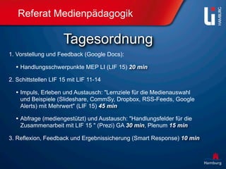 Referat Medienpädagogik

                     Tagesordnung
1. Vorstellung und Feedback (Google Docs):

  • Handlungsschwerpunkte MEP LI (LIF 15) 20 min
2. Schittstellen LIF 15 mit LIF 11-14

  • Impuls, Erleben und Austausch: "Lernziele für die Medienauswahl
    und Beispiele (Slideshare, CommSy, Dropbox, RSS-Feeds, Google
    Alerts) mit Mehrwert" (LIF 15) 45 min

  • Abfrage (mediengestützt) und Austausch: "Handlungsfelder für die
    Zusammenarbeit mit LIF 15 " (Prezi) GA 30 min, Plenum 15 min

3. Reflexion, Feedback und Ergebnissicherung (Smart Response) 10 min
 