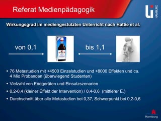 Referat Medienpädagogik
Wirkungsgrad im mediengestützten Unterricht nach Hattie et al.




    von 0,1                              bis 1,1


• 76 Metastudien mit +4500 Einzelstudien und +8000 Effekten und ca.
 4 Mio Probanden (überwiegend Studenten)
• Vielzahl von Endgeräten und Einsatzszenarien
• 0,2-0,4 (kleiner Effekt der Intervention) / 0,4-0,6 (mittlerer E.)
• Durchschnitt über alle Metastudien bei 0,37, Schwerpunkt bei 0,2-0,6
 
