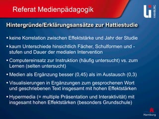 Referat Medienpädagogik

Hintergründe/Erklärungsansätze zur Hattiestudie

• keine Korrelation zwischen Effektstärke und Jahr der Studie
• kaum Unterschiede hinsichtlich Fächer, Schulformen und -
 stufen und Dauer der medialen Intervention
• Computereinsatz zur Instruktion (häufig untersucht) vs. zum
 Lernen (selten untersucht)
• Medien als Ergänzung besser (0,45) als im Austausch (0,3)
• Visualisierungen in Ergänzungen zum gesprochenen Wort
 und geschriebenen Text insgesamt mit hohen Effektstärken
• Hypermedia (= multiple Präsentation und Interaktivität) mit
 insgesamt hohen Effektstärken (besonders Grundschule)
 