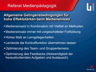 Referat Medienpädagogik

Allgemeine Gelingensbedingungen für
hohe Effektstärken beim Medieneinsatz

• Medieneinsatz in Kombination mit Vielfalt an Methoden
• Medieneinsatz immer mit vorgeschalteter Fortbildung
• Hohes Maß an Lerngelegenheiten
• Lernende die Kontrollfunktion übernehmen lassen
• Optimierung des Team- und Gruppenlernens
• Optimierung des Feedbacks (Notwendigkeit der
 herausfordernden Aufgaben und Austausch)
 