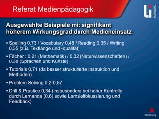 Referat Medienpädagogik

Ausgewählte Beispiele mit signifikant
höherem Wirkungsgrad durch Medieneinsatz
• Spelling 0,73 / Vocabulary 0,48 / Reading 0,35 / Writing
 0,35 (z.B. Textlänge und -qualität)
• Fächer : 0,21 (Mathematik) / 0,32 (Naturwissenschaften) /
 0,38 (Sprachen und Künste)
• Tutorials 0,71 (da besser strukturierte Instruktion und
 Methoden)
• Problem Solving 0,2-0,57
• Drill & Practice 0,34 (insbesondere bei hoher Kontrolle
 durch Lernende (0,6) sowie Lernzielfokussierung und
 Feedback)
 