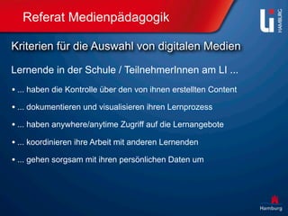Referat Medienpädagogik

Kriterien für die Auswahl von digitalen Medien

Lernende in der Schule / TeilnehmerInnen am LI ...
• ... haben die Kontrolle über den von ihnen erstellten Content
• ... dokumentieren und visualisieren ihren Lernprozess
• ... haben anywhere/anytime Zugriff auf die Lernangebote
• ... koordinieren ihre Arbeit mit anderen Lernenden
• ... gehen sorgsam mit ihren persönlichen Daten um
 