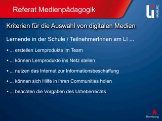 Referat Medienpädagogik

Kriterien für die Auswahl von digitalen Medien

Lernende in der Schule / TeilnehmerInnen am LI ...
• ... erstellen Lernprodukte im Team
• ... können Lernprodukte ins Netz stellen
• ... nutzen das Internet zur Informationsbeschaffung
• ... können sich Hilfe in ihren Communities holen
• ... beachten die Vorgaben des Urheberrechts
 