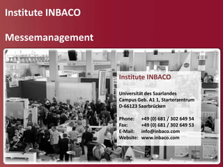 Institute INBACO

Messemanagement


                   Institute INBACO

                   Universität des Saarlandes
                   Campus Geb. A1 1, Starterzentrum
                   D-66123 Saarbrücken

                   Phone:     +49 (0) 681 / 302 649 54
                   Fax:       +49 (0) 681 / 302 649 53
                   E-Mail:    info@inbaco.com
                   Website:   www.inbaco.com
 