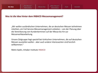 „Pre Messe“ -                „After Messe“ -
  Die Idee                         Messe live                     Fazit     Kontakt
                    Aktivitäten                   Aktivitäten




Was ist die Idee hinter dem INBACO Messemanagement?



      „Wir wollen ausländischen Unternehmen, die an deutschen Messen teilnehmen
      möchten, ein Full-Service-Messemanagement anbieten – von der Planung über
      die Vereinbarung von Kundenterminen auf der Messe bis hin zur
      Messenachbearbeitung.

      Unsere Zielgruppe liegt speziell bei türkischen Unternehmen, die auf deutschen
      Messen ausstellen wollen - aber auch andere Interessenten sind herzlich
      willkommen.“

      Metin Aydin, Inhaber Institute INBACO
 