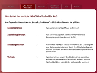 „Pre Messe” -                        „After Messe“ -
   Die Idee                            Messe live                           Fazit       Kontakt
                    Aktivitäten                           Aktivitäten




Was leistet das Institute INBACO im Vorfeld für Sie?

Aus folgenden Bausteinen im Bereich „Pre Messe“ – Aktivitäten können Sie wählen:

                                   –                Wir suchen die richtige Messe für Sie raus!


                                   –                Was soll wie ausgestellt werden? Wir erstellen das
                                                    komplette Ausstellungskonzept für Sie!


                                   –                Wir buchen die Messe für Sie, übernehmen die Messelogistik
                                                    und die Personalschulungen; damit Ihre Mitarbeiter bzw. die
                                                    von uns gestellten Hostessen allen Anforderungen der Messe
                                                    standhalten!

                                   –                Wir übernehmen sowohl den Direktvertrieb - damit Ihre
                                                    Kunden und weitere Kontakte Bescheid wissen – als auch
                                                    Werbeaktivitäten – damit jeder weiß, dass Sie kommen!
 