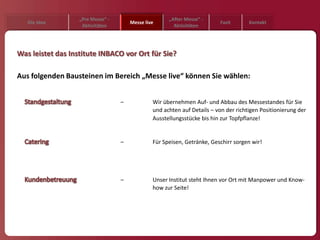 „Pre Messe“ -                      „After Messe“ -
   Die Idee                            Messe live                         Fazit       Kontakt
                    Aktivitäten                         Aktivitäten




Was leistet das Institute INBACO vor Ort für Sie?

Aus folgenden Bausteinen im Bereich „Messe live“ können Sie wählen:


                                   –            Wir übernehmen Auf- und Abbau des Messestandes für Sie
                                                und achten auf Details – von der richtigen Positionierung der
                                                Ausstellungsstücke bis hin zur Topfpflanze!


                                   –            Für Speisen, Getränke, Geschirr sorgen wir!




                                   –            Unser Institut steht Ihnen vor Ort mit Manpower und Know-
                                                how zur Seite!
 