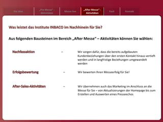 „Pre Messe“ -                        „After Messe“ -
  Die Idee                           Messe live                          Fazit       Kontakt
                  Aktivitäten                           Aktivitäten




Was leistet das Institute INBACO im Nachhinein für Sie?

Aus folgenden Bausteinen im Bereich „After Messe“ – Aktivitäten können Sie wählen:


                                 –                Wir sorgen dafür, dass die bereits aufgebauten
                                                  Kundenbeziehungen über den ersten Kontakt hinaus vertieft
                                                  werden und in langfristige Beziehungen umgewandelt
                                                  werden

                                     –            Wir bewerten Ihren Messeerfolg für Sie!



                                     –            Wir übernehmen auch das Marketing im Anschluss an die
                                                  Messe für Sie – von Aktualisierungen der Homepage bis zum
                                                  Erstellen und Auswerten eines Presseechos
 