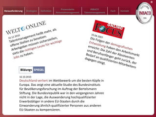 ®
                                                Prozesskette           INBACO
Herausforderung   Strategien   Definition                                           Fazit   Kontakt
                                            Personalmanagement   Talentmanagement




            16.10.2010
            Deutschland verliert im Wettbewerb um die besten Köpfe in
            Europa. Das zeigt eine aktuelle Studie des Bundesinstituts
            für Bevölkerungsforschung im Auftrag der Bertelsmann
            Stiftung. Die Bundesrepublik war in den vergangenen Jahren
            nicht in der Lage, die Auswanderung hochqualifizierter
            Erwerbstätiger in andere EU-Staaten durch die
            Einwanderung ähnlich qualifizierter Personen aus anderen
            EU-Staaten zu kompensieren.
 