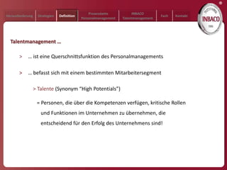 ®
                                                  Prozesskette           INBACO
Herausforderung     Strategien   Definition                                           Fazit   Kontakt
                                              Personalmanagement   Talentmanagement




  Talentmanagement …

       >    … ist eine Querschnittsfunktion des Personalmanagements

       >    … befasst sich mit einem bestimmten Mitarbeitersegment

                  > Talente (Synonym “High Potentials”)

                   = Personen, die über die Kompetenzen verfügen, kritische Rollen
                     und Funktionen im Unternehmen zu übernehmen, die
                     entscheidend für den Erfolg des Unternehmens sind!
 