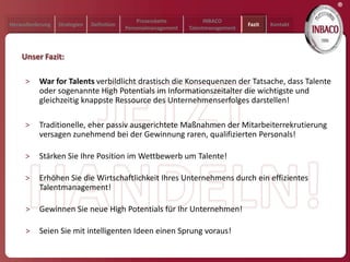 ®
                                                Prozesskette           INBACO
Herausforderung   Strategien   Definition                                           Fazit   Kontakt
                                            Personalmanagement   Talentmanagement




    Unser Fazit:

     >    War for Talents verbildlicht drastisch die Konsequenzen der Tatsache, dass Talente
          oder sogenannte High Potentials im Informationszeitalter die wichtigste und
          gleichzeitig knappste Ressource des Unternehmenserfolges darstellen!

     >    Traditionelle, eher passiv ausgerichtete Maßnahmen der Mitarbeiterrekrutierung
          versagen zunehmend bei der Gewinnung raren, qualifizierten Personals!

     >    Stärken Sie Ihre Position im Wettbewerb um Talente!

     >    Erhöhen Sie die Wirtschaftlichkeit Ihres Unternehmens durch ein effizientes
          Talentmanagement!

     >    Gewinnen Sie neue High Potentials für Ihr Unternehmen!

     >    Seien Sie mit intelligenten Ideen einen Sprung voraus!
 