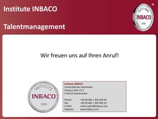 ®
Institute INBACO

Talentmanagement


          Wir freuen uns auf Ihren Anruf!



                   Institute INBACO
                   Universität des Saarlandes
                   Campus Geb. A1 2
                   D-66123 Saarbrücken

                   Phone:        +49 (0) 681 / 302 649 54
                   Fax:          +49 (0) 681 / 302 649 53
                   E-Mail:       metin.aydin@inbaco.com
                   Website:      www.inbaco.com
 
