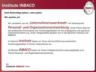 ®
Institute INBACO
 Gute Ratschläge geben…kann jeder.

 Wir packen an!


                  Unternehmenswerkstatt“ mit Schwerpunkt
    Wir verstehen uns als „

    Personal- und Organisationsentwicklung. Unser Fokus liegt auf
    der praktischen Anwendung von Forschungsarbeiten für die strategische und operative
    Unternehmensführung. Unser Tätigkeitsfeld gliedert sich in die Bereiche Institute und
    INBACO.


    Im Bereich   Institute bieten wir Ihnen die Durchführung empirischer
    Forschungsarbeiten in Ihrem Unternehmen an.


    Im Bereich   INBACO bieten wir Ihnen erfolgsorientierte Leistungspakete zum
    Thema Personal- und Organisationsentwicklung.




  Ihr
  Institute INBACO Team
 