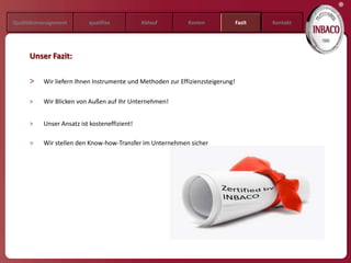 ®
Qualitätsmanagement       qualifixx           Ablauf        Kosten              Fazit   Kontakt




     Unser Fazit:

     >    Wir liefern Ihnen Instrumente und Methoden zur Effizienzsteigerung!

     >    Wir Blicken von Außen auf Ihr Unternehmen!


     >    Unser Ansatz ist kosteneffizient!

     >    Wir stellen den Know-how-Transfer im Unternehmen sicher
 
