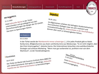 ®
Motivation   Herausforderungen     Leistungsspektrum   Absatzmarkt    Beschaffungsmarkt      Fazit




                      03.12.2010
                      In der Türkei werde der Markteintritt immer schwieriger. (…) Für jedes Produkt gibt es lokale
                      Konkurrenz, Billigkonkurrenz aus Asien und Konkurrenz aus Westeuropa. "Es ist nicht möglich, über
                      den Preis hineinzugehen", betonte Garcia. Die Unternehmen bräuchten eine wohldurchdachte
                      Strategie und schlaues Marketing. "Wenn man gut vorbereitet ist, profitiert man von dem
                      Wachstum", so der Handelsdelegierte.
 