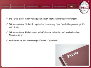 ®
Motivation   Herausforderungen   Leistungsspektrum   Absatzmarkt   Beschaffungsmarkt   Fazit




      Die Türkei bietet Ihnen vielfältige Chancen aber auch Herausforderungen!

      Wir unterstützen Sie bei der optimalen Umsetzung Ihrer Beschaffungs-strategie für
       die Türkei!

      Wir unterstützen Sie bei einem zieleffizienten, schnellen und professionellen
       Markteinstieg!

      Profitieren Sie von unserem spezifischen Know-how!
 