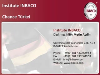®
Institute INBACO

Chance Türkei

                   Institute INBACO
                   Dipl.-Ing. MBA Metin Aydin

                   Universität des Saarlandes Geb. A1-2
                   D-66123 Saarbrücken

                   Phone: +49 (0) 681 / 302 649 54
                   Fax:    +49 (0) 681 / 302 649 53
                   E-Mail: info@inbaco.com
                   Website: www.inbaco.com
 