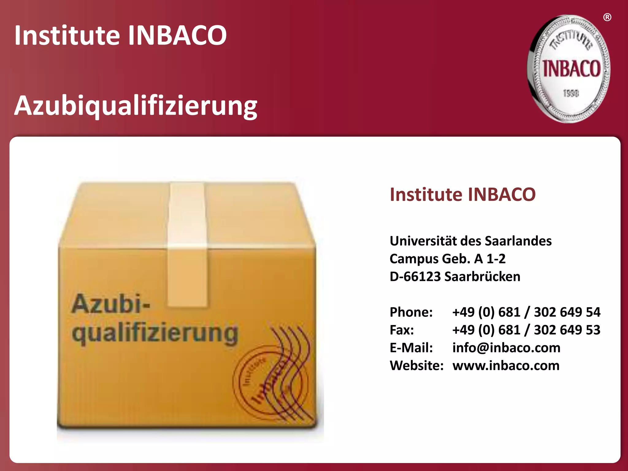 ®
Institute INBACO

Azubiqualifizierung

                      Institute INBACO

                      Universität des Saarlandes
                      Campus Geb. A 1-2
                      D-66123 Saarbrücken

                      Phone:     +49 (0) 681 / 302 649 54
                      Fax:       +49 (0) 681 / 302 649 53
                      E-Mail:    info@inbaco.com
                      Website:   www.inbaco.com
 