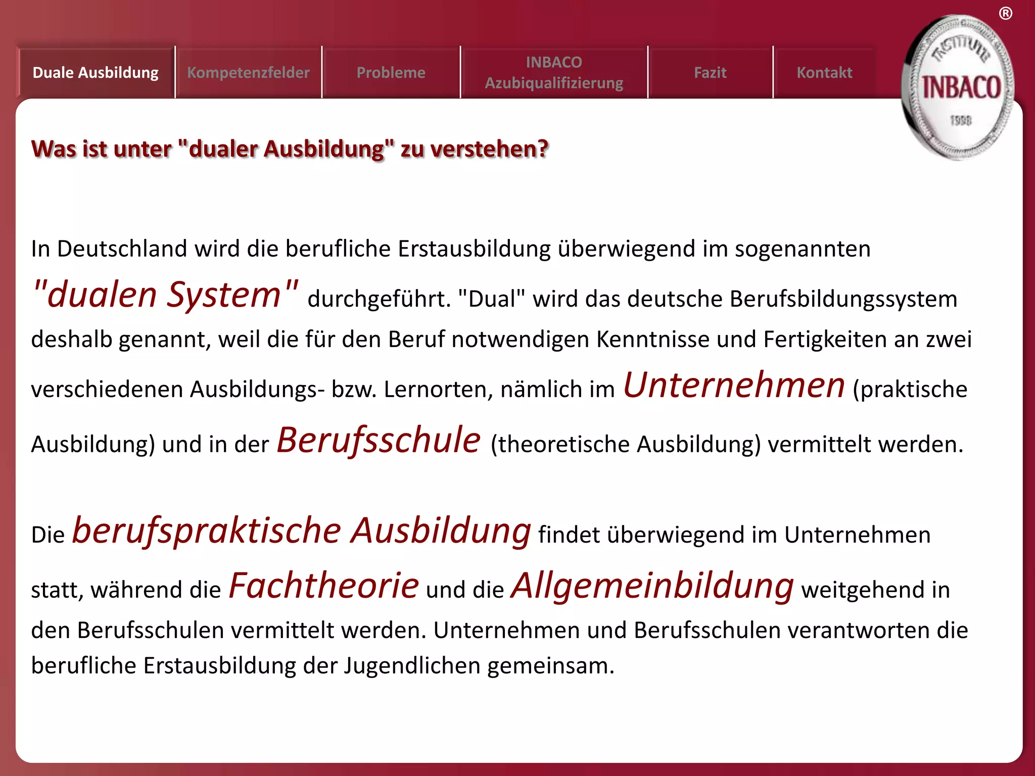 ®
                                                     INBACO
Duale Ausbildung   Kompetenzfelder   Probleme                         Fazit   Kontakt
                                                Azubiqualifizierung


Was ist unter "dualer Ausbildung" zu verstehen?


In Deutschland wird die berufliche Erstausbildung überwiegend im sogenannten
"dualen System" durchgeführt. "Dual" wird das deutsche Berufsbildungssystem
deshalb genannt, weil die für den Beruf notwendigen Kenntnisse und Fertigkeiten an zwei
verschiedenen Ausbildungs- bzw. Lernorten, nämlich im Unternehmen (praktische

Ausbildung) und in der Berufsschule (theoretische Ausbildung) vermittelt werden.


Die berufspraktische      Ausbildung findet überwiegend im Unternehmen
statt, während die Fachtheorie und die Allgemeinbildung weitgehend in
den Berufsschulen vermittelt werden. Unternehmen und Berufsschulen verantworten die
berufliche Erstausbildung der Jugendlichen gemeinsam.
 