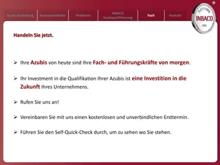 ®
                                                     INBACO
Duale Ausbildung   Kompetenzfelder   Probleme                         Fazit   Kontakt
                                                Azubiqualifizierung



   Handeln Sie jetzt.




    Ihre Azubis von heute sind Ihre Fach- und Führungskräfte von morgen.

    Ihr Investment in die Qualifikation Ihrer Azubis ist eine Investition in die
        Zukunft Ihres Unternehmens.

    Rufen Sie uns an!

    Vereinbaren Sie mit uns einen kostenlosen und unverbindlichen Ersttermin.

    Führen Sie den Self-Quick-Check durch, um zu sehen wo Sie stehen.
 