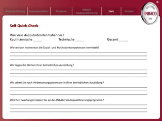 ®
                                                     INBACO
Duale Ausbildung   Kompetenzfelder   Probleme                         Fazit      Kontakt
                                                Azubiqualifizierung



   Self-Quick-Check

   Wie viele Auszubildenden haben Sie?
   Kaufmännische _____            Technische _____                    Gesamt _____

   Wie werden momentan die Sozial- und Methodenkompetenzen vermittelt?
   ______________________________________________________________________________________________
   ______________________________________________________________________________________________
   ______________________________________________________________________________________________

   Wo liegen die Stärken Ihrer betrieblichen Ausbildung?
   ______________________________________________________________________________________________
   ______________________________________________________________________________________________
   ______________________________________________________________________________________________

   Wo sehen Sie noch Verbesserungspotentiale in Ihrer betrieblichen Ausbildung?
   ______________________________________________________________________________________________
   ______________________________________________________________________________________________
   ______________________________________________________________________________________________

   Welche Erwartungen haben Sie an das INBACO Azubiqualifizierungsprogramm?
   ______________________________________________________________________________________________
   ______________________________________________________________________________________________
   ______________________________________________________________________________________________
 