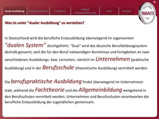 ®
                                                     INBACO
Duale Ausbildung   Kompetenzfelder   Probleme                         Fazit   Kontakt
                                                Azubiqualifizierung


Was ist unter "dualer Ausbildung" zu verstehen?


In Deutschland wird die berufliche Erstausbildung überwiegend im sogenannten
"dualen System" durchgeführt. "Dual" wird das deutsche Berufsbildungssystem
deshalb genannt, weil die für den Beruf notwendigen Kenntnisse und Fertigkeiten an zwei
verschiedenen Ausbildungs- bzw. Lernorten, nämlich im Unternehmen (praktische

Ausbildung) und in der Berufsschule (theoretische Ausbildung) vermittelt werden.


Die berufspraktische      Ausbildung findet überwiegend im Unternehmen
statt, während die Fachtheorie und die Allgemeinbildung weitgehend in
den Berufsschulen vermittelt werden. Unternehmen und Berufsschulen verantworten die
berufliche Erstausbildung der Jugendlichen gemeinsam.
 