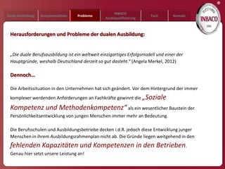 ®
                                                     INBACO
Duale Ausbildung   Kompetenzfelder   Probleme                          Fazit      Kontakt
                                                Azubiqualifizierung



 Herausforderungen und Probleme der dualen Ausbildung:


 „Die duale Berufsausbildung ist ein weltweit einzigartiges Erfolgsmodell und einer der
 Hauptgründe, weshalb Deutschland derzeit so gut dasteht.“ (Angela Merkel, 2012)

 Dennoch…

 Die Arbeitssituation in den Unternehmen hat sich geändert. Vor dem Hintergrund der immer
 komplexer werdenden Anforderungen an Fachkräfte gewinnt die „Soziale

 Kompetenz und Methodenkompetenz“ als ein wesentlicher Baustein der
 Persönlichkeitsentwicklung von jungen Menschen immer mehr an Bedeutung.

 Die Berufsschulen und Ausbildungsbetriebe decken i.d.R. jedoch diese Entwicklung junger
 Menschen in ihrem Ausbildungsrahmenplan nicht ab. Die Gründe liegen weitgehend in den
 fehlenden Kapazitäten und Kompetenzen in den Betrieben.
 Genau hier setzt unsere Leistung an!
 
