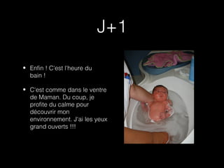 J+1

• Enfin ! C'est l'heure du
  bain !

• C'est comme dans le ventre
  de Maman. Du coup, je
  profite du calme pour
  découvrir mon
  environnement. J'ai les yeux
  grand ouverts !!!
 