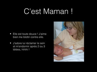 C'est Maman !

• Elle est toute douce ! J'aime
  bien me blottir contre elle.

• J'adore lui réclamer le sein
  et m'endormir après 2 ou 3
  tétées, hihihi !
 