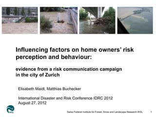 sdf
Influencing factors on home owners’ risk
perception and behaviour:
evidence from a risk communication campaign
in the city of Zurich

Elisabeth Maidl, Matthias Buchecker

International Disaster and Risk Conference IDRC 2012
August 27, 2012

                           Swiss Federal Institute for Forest, Snow and Landscape Research WSL   1
 
