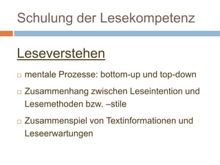 Schulung der Lesekompetenz
Leseverstehen
 mentale Prozesse: bottom-up und top-down
 Zusammenhang zwischen Leseintention und
Lesemethoden bzw. –stile
 Zusammenspiel von Textinformationen und
Leseerwartungen
 