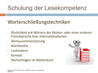 Schulung der Lesekompetenz
Worterschließungstechniken
• Ähnlichkeit mit Wörtern der Mutter- oder einer anderen
Fremdsprache bzw. Internationalismen
• Wortzusammensetzung
• Wortfamilie
• Lautmalerei
• Kontext
• Nachschlagen im Wörterbuch
Bildquelle: http://fr.123rf.com/photo_14869133_3d-people--man-person-with-
books.html
 
