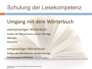 Schulung der Lesekompetenz
Umgang mit dem Wörterbuch
zweisprachiges Wörterbuch
Aufbau des Wörterbuchs und der Einträge
Alphabet
Polysemie
einsprachiges Wörterbuch
Aufbau des Wörterbuchs und der Einträge
Bedeutungserschließung
Bildquelle: http://fr.123rf.com/photo_9950513_open-book-isolated-on-white-
background.html
 