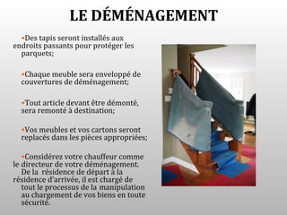 LE DÉMÉNAGEMENT
  •Des tapis seront installés aux
endroits passants pour protéger les
  parquets;

  •Chaque meuble sera enveloppé de
  couvertures de déménagement;

  •Tout article devant être démonté,
  sera remonté à destination;

  •Vos meubles et vos cartons seront
  replacés dans les pièces appropriées;

   •Considérez votre chauffeur comme
le directeur de votre déménagement.
   De la résidence de départ à la
résidence d’arrivée, il est chargé de
   tout le processus de la manipulation
   au chargement de vos biens en toute
   sécurité.
 