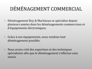 DÉMÉNAGEMENT COMMERCIAL

• Déménagement Roy & Martineau se spécialise depuis
  plusieurs années dans les déménagements commerciaux et
  d’équipements électroniques;

• Grâce à nos équipements, nous rendons tout
  déménagement possible;

• Nous avons créé des expertises et des techniques
  spécialisées afin que le déménagement s’effectue sans
  soucis.
 