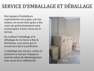SERVICE D’EMBALLAGE ET DÉBALLAGE
Nos équipes d’emballeurs
expérimentés ont acquis, avec les
années, un savoir-faire grâce à des
cours de perfectionnement mais
surtout grâce à leurs vécus sur le
terrain.
En confiant l’emballage et le
déballage de vos biens à Roy &
Martineau, vous savez que le
travail sera fait à la perfection.
L’emballage des miroirs, cadres et
peintures se fait par l’équipe la
journée même du déménagement
sans aucun frais additionnel.
 