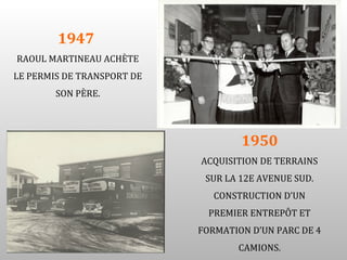 1947
RAOUL MARTINEAU ACHÈTE
LE PERMIS DE TRANSPORT DE
        SON PÈRE.




                                    1950
                            ACQUISITION DE TERRAINS
                             SUR LA 12E AVENUE SUD.
                               CONSTRUCTION D’UN
                              PREMIER ENTREPÔT ET
                            FORMATION D’UN PARC DE 4
                                   CAMIONS.
 