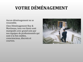 VOTRE DÉMÉNAGEMENT

Aucun déménagement ne se
ressemble.
Chez Déménagement Roy &
Martineau, tous vos biens sont
manipulés avec grand soin par
nos équipes de professionnels qui
sont à la fois stables,
consciencieux, discrets et
courtois.
 