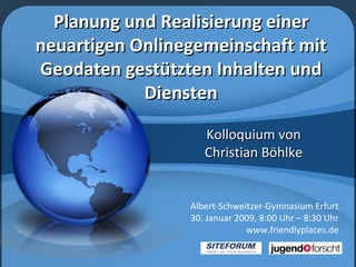 Planung und Realisierung einer neuartigen Onlinegemeinschaft mit Geodaten gestützten Inhalten und Diensten Kolloquium von Christian Böhlke Albert-Schweitzer-Gymnasium Erfurt 30. Januar 2009, 8:00 Uhr – 8:30 Uhr www.friendlyplaces.de 